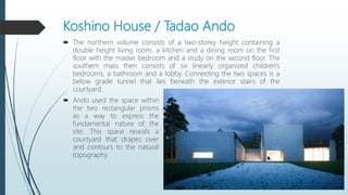 Koshino House / Tadao Ando
 The northern volume consists of a two-storey height containing a
double height living room, a kitchen and a dining room on the first
floor with the master bedroom and a study on the second floor. The
southern mass then consists of six linearly organized children’s
bedrooms, a bathroom and a lobby. Connecting the two spaces is a
below grade tunnel that lies beneath the exterior stairs of the
courtyard.
 Ando used the space within
the two rectangular prisms
as a way to express the
fundamental nature of the
site. This space reveals a
courtyard that drapes over
and contours to the natural
topography.
 