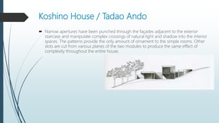 Koshino House / Tadao Ando
 Narrow apertures have been punched through the façades adjacent to the exterior
staircase and manipulate complex crossings of natural light and shadow into the interior
spaces. The patterns provide the only amount of ornament to the simple rooms. Other
slots are cut from various planes of the two modules to produce the same effect of
complexity throughout the entire house.
 