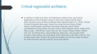 Critical regionalist architects
 In addition to Aalto and Utzon, the following architects have used Critical
Regionalism (in the Frampton sense) in their work: Studio Granda, Mario
Botta, Eduardo Souto de Moura, Mahesh Naik, Mazharul Islam, B. V. Doshi, Charles
Correa,Christopher Benninger, Alvaro Siza, Jorge Ferreira Chaves, Rafael
Moneo, Geoffrey Bawa, Raj Rewal, Dharmesh Vadavala, Ashok "Bihari"
Lall Neelkanth Chhaya (Kaka), Soumitro Ghosh, Nisha Mathew Ghosh, Tadao Ando,
Mack Scogin / Merrill Elam, Glenn Murcutt, Ken Yeang, Philippe Madec, William
S.W. Lim, Tay Kheng Soon, Juhani Pallasmaa, Wang Shu, Juha Leiviskä, Peter
Zumthor, Carlo Scarpa, Tan Hock Being. Peter Stutchbury, Lake Flato, Rick Joy, Tom
Kundig, Sverre Fehn, Dimitris & Suzana Antonakakis are the two Greek architects
for whom the term was first used by Tzonis and Lefaivre.
 