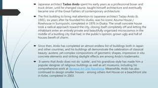  Japanese architect Tadao Ando spent his early years as a professional boxer and
truck driver, until he changed course, taught himself architecture and eventually
became one of the Great Fathers of contemporary architecture.
 The first building to bring real attention to Japanese architect Tadao Ando (b.
1941), six years after he founded his studio, was his iconic Azuma House /
Rowhouse in Sumiyoishi, completed in 1976 in Osaka. The small concrete house
took a radical approach toward the city, closing itself completely off and letting the
inhabitant enter an entirely private and beautifully organized microcosmos in the
middle of a bustling city that had, in the public's opinion, grown ugly and full of
houses bereft of charm.
 Since then, Ando has completed an almost endless list of buildings both in Japan
and other countries, and his buildings all demonstrate the celebration of classical
beauty: austere, yet complex compositions of geometric shapes, impressive in situ
concrete elements and striking daylight effects are among Ando's trademarks.
 It seems that Ando does not do 'subtle', and his grandiose style has made him a
popular designer of religious buildings as well as art museums, including his
comprehensive work at Benesse Art Site Naoshima. Meanwhile, Ando has also
continued to design smaller houses - among others 4x4 House on a beachfront site
in Kobe, completed in 2003.
 