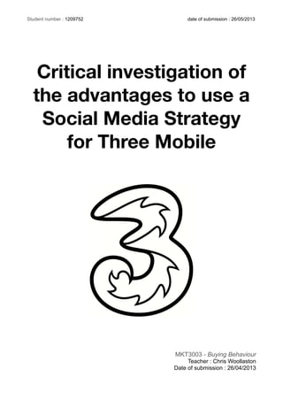 Critical investigation of
the advantages to use a
Social Media Strategy
for Three Mobile
MKT3003 - Buying Behaviour
Teacher : Chris Woollaston
Date of submission : 26/04/2013
Student number : 1209752 date of submission : 26/05/2013
 