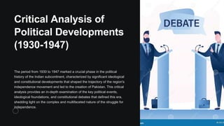 Critical Analysis of
Political Developments
(1930-1947)
The period from 1930 to 1947 marked a crucial phase in the political
history of the Indian subcontinent, characterized by significant ideological
and constitutional developments that shaped the trajectory of the region's
independence movement and led to the creation of Pakistan. This critical
analysis provides an in-depth examination of the key political events,
ideological foundations, and constitutional debates that defined this era,
shedding light on the complex and multifaceted nature of the struggle for
independence.
 