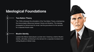 Ideological Foundations
1 Two-Nation Theory
The 1930s witnessed the articulation of the Two-Nation Theory, emphasizing
the irreconcilable differences between Hindus and Muslims. This ideology,
propagated by Muhammad Ali Jinnah, laid the groundwork for the demand
for a separate Muslim state.
2 Muslim Identity
Leaders like Allama Iqbal played a pivotal role in fostering a distinct Muslim
identity, ultimately contributing to the demand for a separate homeland and
uniting Muslims in British India.
 