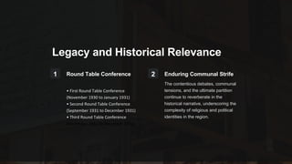 Legacy and Historical Relevance
1 Round Table Conference
• First Round Table Conference
(November 1930 to January 1931)
• Second Round Table Conference
(September 1931 to December 1931)
• Third Round Table Conference
(November 1932 to December 1932)
2 Enduring Communal Strife
The contentious debates, communal
tensions, and the ultimate partition
continue to reverberate in the
historical narrative, underscoring the
complexity of religious and political
identities in the region.
 