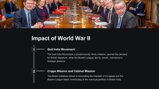 Impact of World War II
1 Quit India Movement
The Quit India Movement, a predominantly Hindu initiative, spurred the demand
for British departure, while the Muslim League, led by Jinnah, maintained a
strategic distance.
2 Cripps Mission and Cabinet Mission
The British initiatives aimed at reconciling the interests of Congress and the
Muslim League failed, contributing to the eventual partition of British India.
 