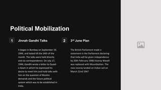 Political Mobilization
1 Jinnah Gandhi Talks
It began in Bombay on September 19,
1944, and lasted till the 24th of the
month. The talks were held directly
and via correspondence. On July 17,
1944, Gandhi wrote a letter to Quaid-
e-Azam in which he expressed his
desire to meet him and hold talks with
him on the question of Muslim
demands and the future political
system which was to be established in
India.
2 3rd June Plan
The British Parliament made a
statement in the Parliament declaring
that India will be given independence
by 20th February 1948.Viceroy Wavell
was replaced with Mountbatten. The
new viceroy landed on Indian soil on
March 22nd 1947
 