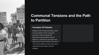 Communal Tensions and the Path
to Partition
Formation Of Pakistan
Bengal and the Punjab assemblies voted
for the partition of their respective
provinces. Sindh Assembly and
Balochistan Jirga decided to opt for
Pakistan. A referendum was held in the
North West Frontier Province from 6th to
17th of July. Majority of the voters were
reported to have voted in favor of
Pakistan.
 