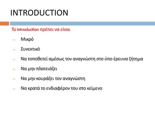 INTRODUCTION
Το introduction πρέπει να είναι
 Μικρό
 Συνεκτικό
 Να τοποθετεί αμέσως τον αναγνώστη στο ύπο έρευνα ζήτημα
 Να μην πλατειάζει
 Να μην κουράζει τον αναγνώστη
 Να κρατά το ενδιαφέρον του στο κείμενο
 