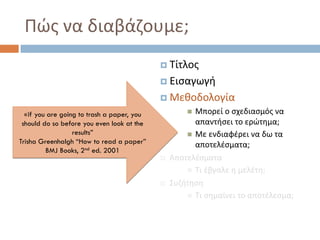  Τίτλος
 Εισαγωγή
 Μεθοδολογία
 Μπορεί ο σχεδιασμός να
απαντήσει το ερώτημα;
 Με ενδιαφέρει να δω τα
αποτελέσματα;
 Αποτελέσματα
 Τι έβγαλε η μελέτη;
 Συζήτηση
 Τι σημαίνει το αποτέλεσμα;
«if you are going to trash a paper, you
should do so before you even look at the
results”
Trisha Greenhalgh “How to read a paper”
BMJ Books, 2nd ed. 2001
Πώς να διαβάζουμε;
 