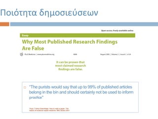  “The purists would say that up to 99% of published articles
belong in the bin and should certainly not be used to inform
practice”
Ποιότητα δημοσιεύσεων
Πηγή: Trisha Greenhalgh. How to read a paper. The
basics of evidence based medicine. BMJ Books 2001
 