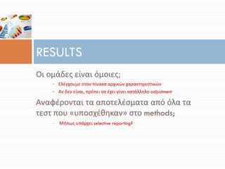 Οι ομάδες είναι όμοιες;
• Ελέγχουμε στον πίνακα αρχικών χαρακτηριστικών
• Αν δεν είναι, πρέπει να έχει γίνει κατάλληλο adjustment
Αναφέρονται τα αποτελέσματα από όλα τα
τεστ που «υποσχέθηκαν» στο methods;
• Μήπως υπάρχει selective reporting?
RESULTS
 