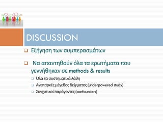 DISCUSSION
 Εξήγηση των συμπερασμάτων
 Να απαντηθούν όλα τα ερωτήματα που
γεννήθηκαν σε methods & results
 Όλα τα συστηματικάλάθη
 Ανεπαρκέςμέγεθος δείγματος(underpowered study)
 Συγχυτικοίπαράγοντες (confounders)
 