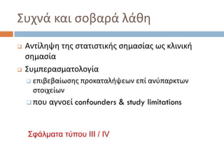 Συχνά και σοβαρά λάθη
 Αντίληψη της στατιστικής σημασίας ως κλινική
σημασία
 Συμπερασματολογία
 επιβεβαίωσης προκαταλήψεων επί ανύπαρκτων
στοιχείων
 που αγνοεί confounders & study limitations
Σφάλματα τύπου ΙΙΙ / IV
 
