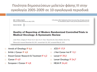  Annals of Oncology IF 6,6
 British J Cancer IF 4,8
 Breast Cancer Research & Treatment IF 4,2
 Cancer IF 4,9
 European J Cancer IF 4,8
 JCO IF 17,9
 J Nat Cancer Inst IF 15,1
 Lancet IF 39,2
 Lancet Oncology IF 24,7
 NEJM IF 54,42
Ποιότητα δημοσιεύσεων μελετών φάσης ΙΙΙ στην
ογκολογία 2005-2009 σε 10 ογκολογικά περιοδικά
 
