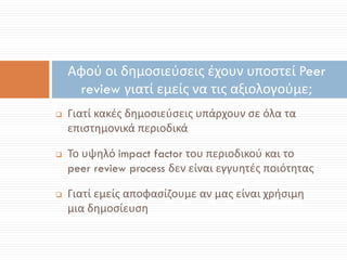  Γιατί κακές δημοσιεύσεις υπάρχουν σε όλα τα
επιστημονικά περιοδικά
 Το υψηλό impact factor του περιοδικού και το
peer review process δεν είναι εγγυητές ποιότητας
 Γιατί εμείς αποφασίζουμε αν μας είναι χρήσιμη
μια δημοσίευση
Αφού οι δημοσιεύσεις έχουν υποστεί Peer
review γιατί εμείς να τις αξιολογούμε;
 