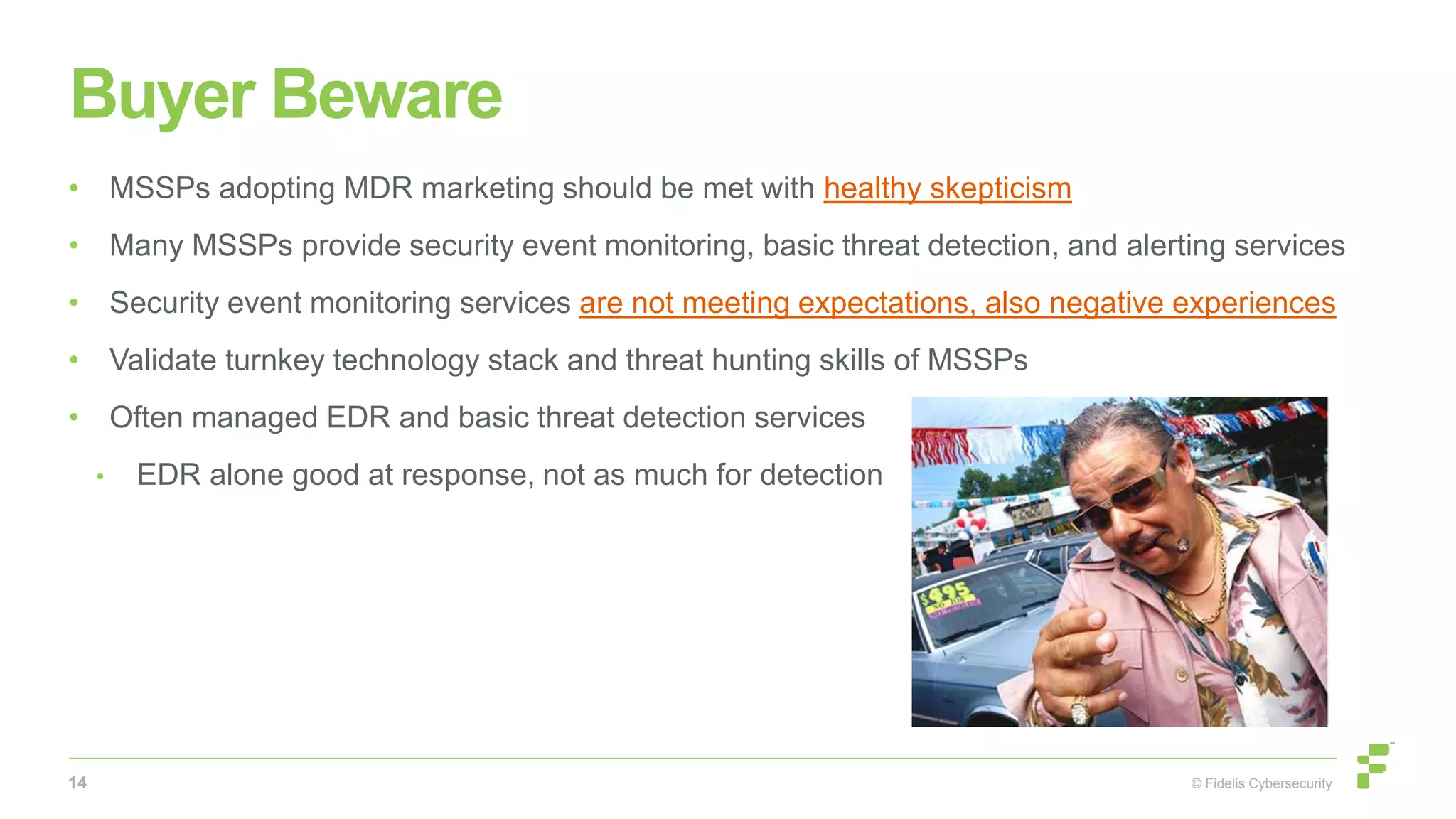 © Fidelis Cybersecurity
Buyer Beware
• MSSPs adopting MDR marketing should be met with healthy skepticism
• Many MSSPs provide security event monitoring, basic threat detection, and alerting services
• Security event monitoring services are not meeting expectations, also negative experiences
• Validate turnkey technology stack and threat hunting skills of MSSPs
• Often managed EDR and basic threat detection services
• EDR alone good at response, not as much for detection
14
 