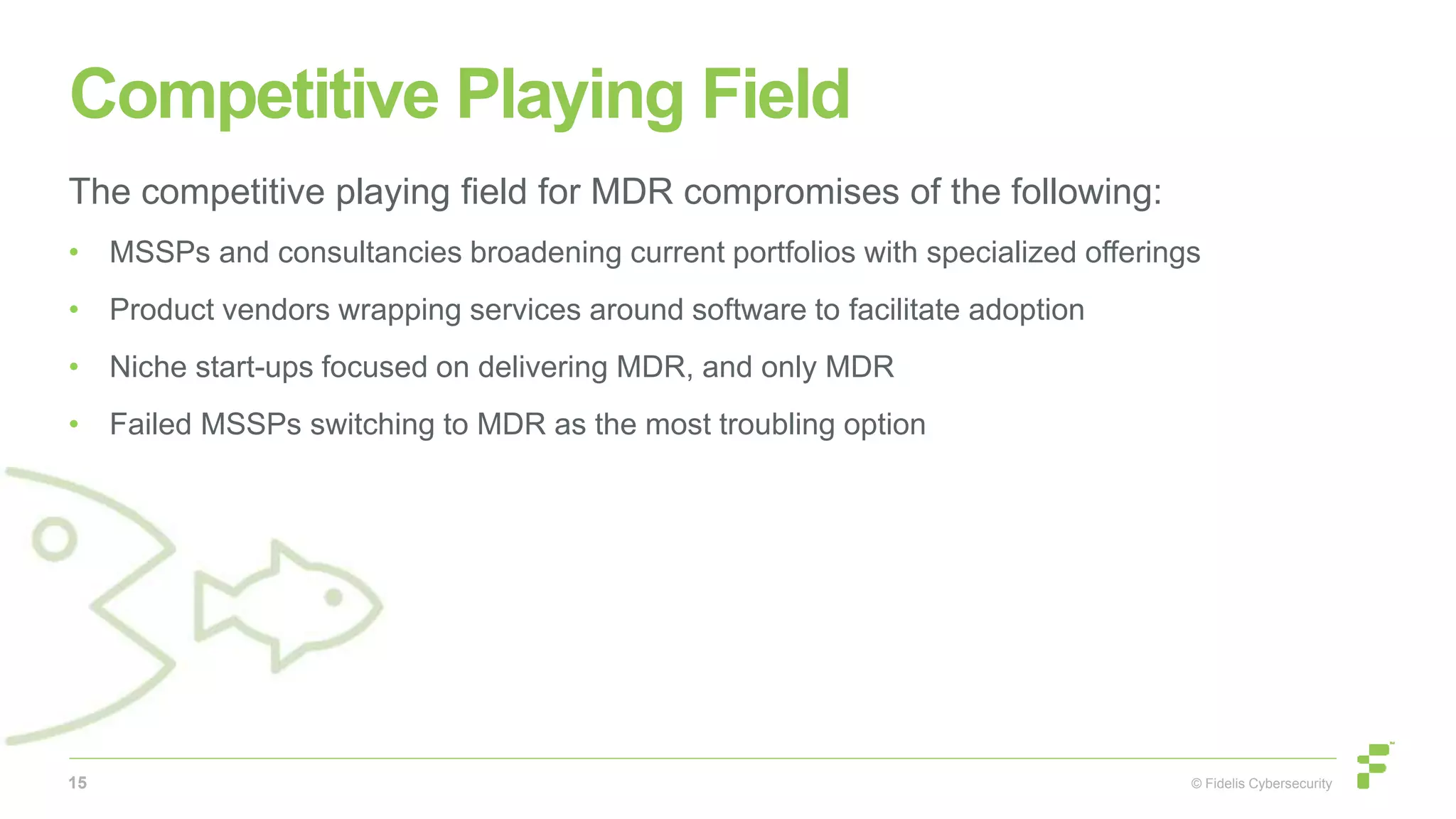 © Fidelis Cybersecurity
Competitive Playing Field
The competitive playing field for MDR compromises of the following:
• MSSPs and consultancies broadening current portfolios with specialized offerings
• Product vendors wrapping services around software to facilitate adoption
• Niche start-ups focused on delivering MDR, and only MDR
• Failed MSSPs switching to MDR as the most troubling option
15
 