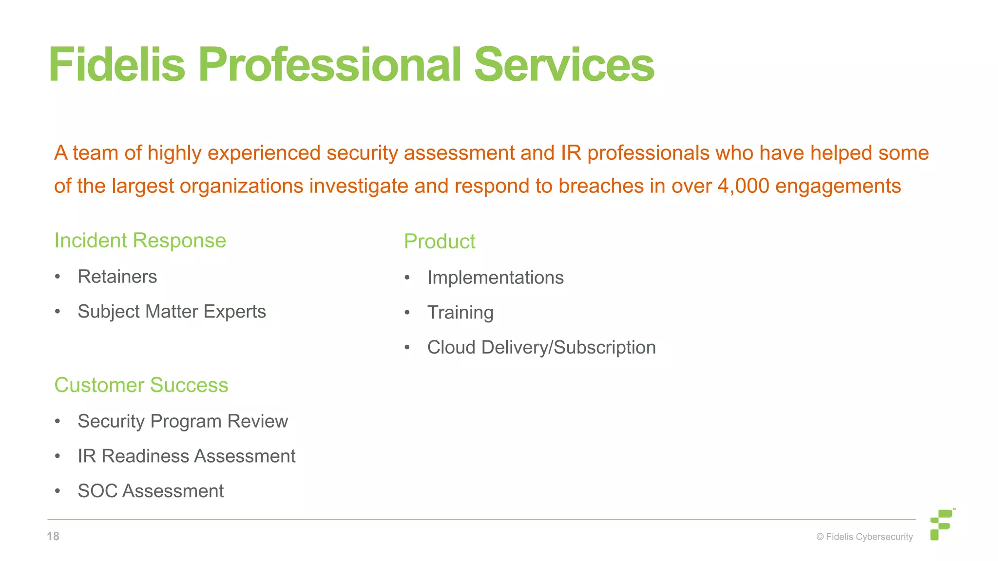 © Fidelis Cybersecurity
Fidelis Professional Services
18
Incident Response
• Retainers
• Subject Matter Experts
Customer Success
• Security Program Review
• IR Readiness Assessment
• SOC Assessment
Product
• Implementations
• Training
• Cloud Delivery/Subscription
A team of highly experienced security assessment and IR professionals who have helped some
of the largest organizations investigate and respond to breaches in over 4,000 engagements
 