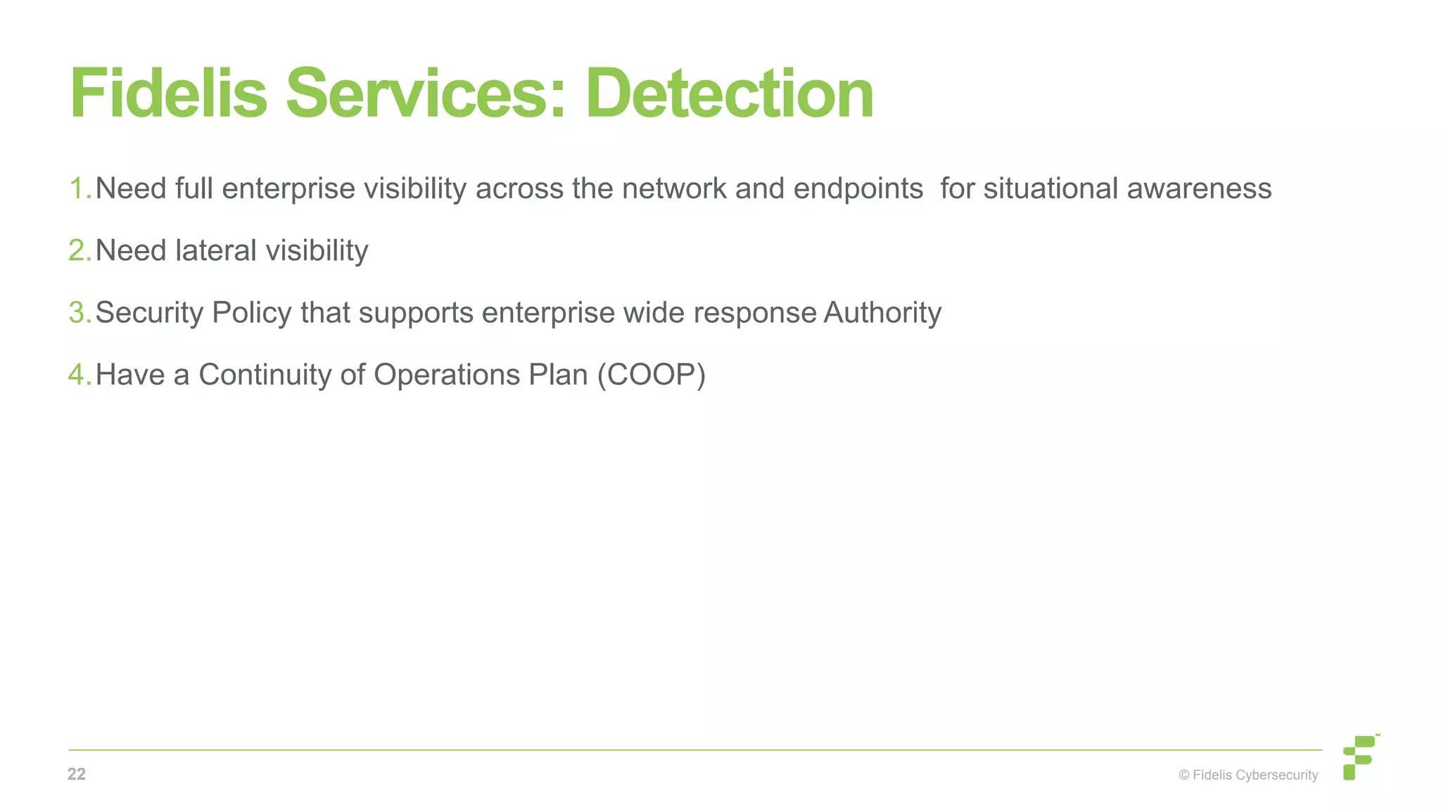 © Fidelis Cybersecurity
Fidelis Services: Detection
1.Need full enterprise visibility across the network and endpoints for situational awareness
2.Need lateral visibility
3.Security Policy that supports enterprise wide response Authority
4.Have a Continuity of Operations Plan (COOP)
22
 