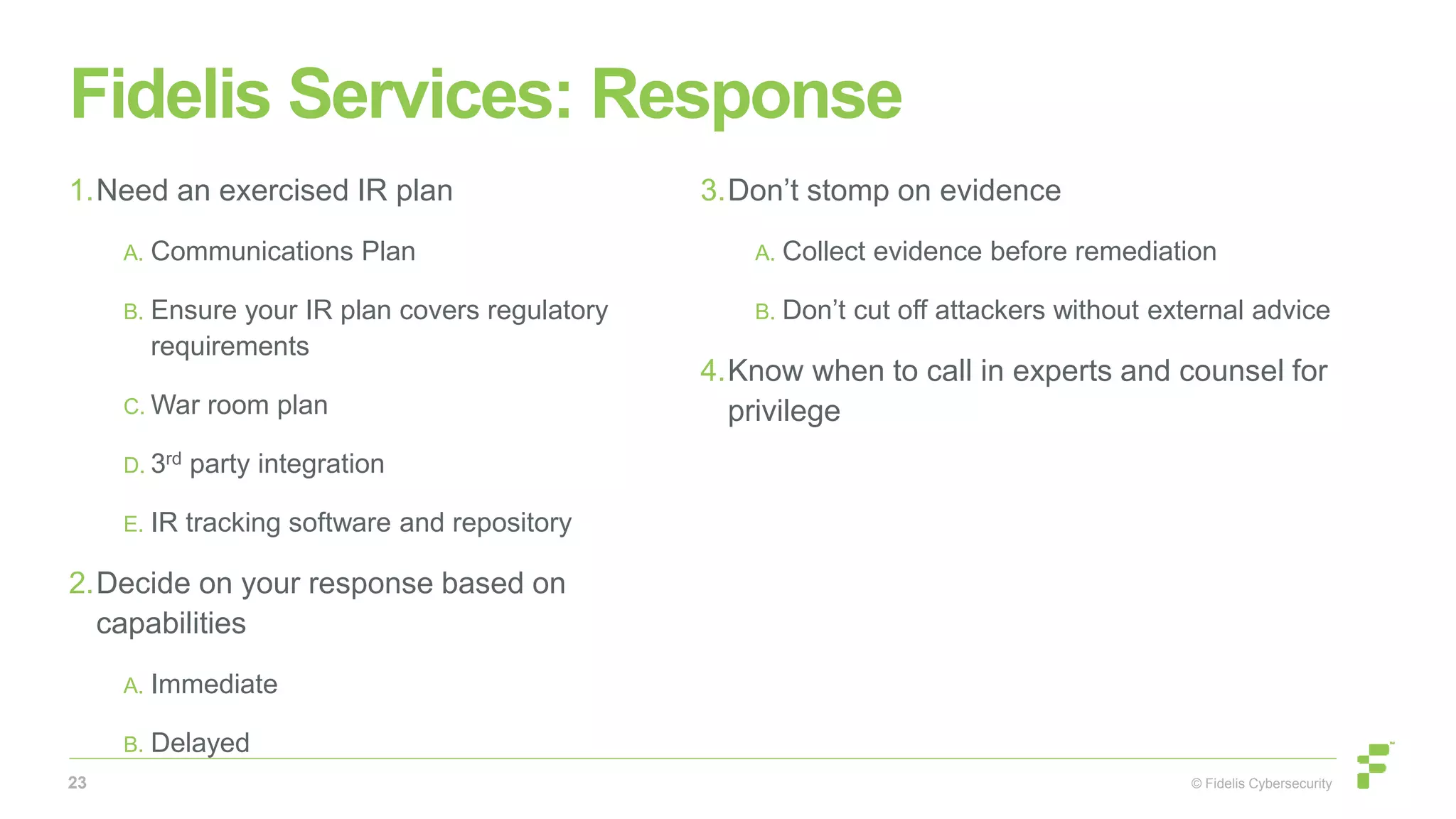 © Fidelis Cybersecurity
Fidelis Services: Response
1.Need an exercised IR plan
A. Communications Plan
B. Ensure your IR plan covers regulatory
requirements
C. War room plan
D. 3rd party integration
E. IR tracking software and repository
2.Decide on your response based on
capabilities
A. Immediate
B. Delayed
3.Don’t stomp on evidence
A. Collect evidence before remediation
B. Don’t cut off attackers without external advice
4.Know when to call in experts and counsel for
privilege
23
 