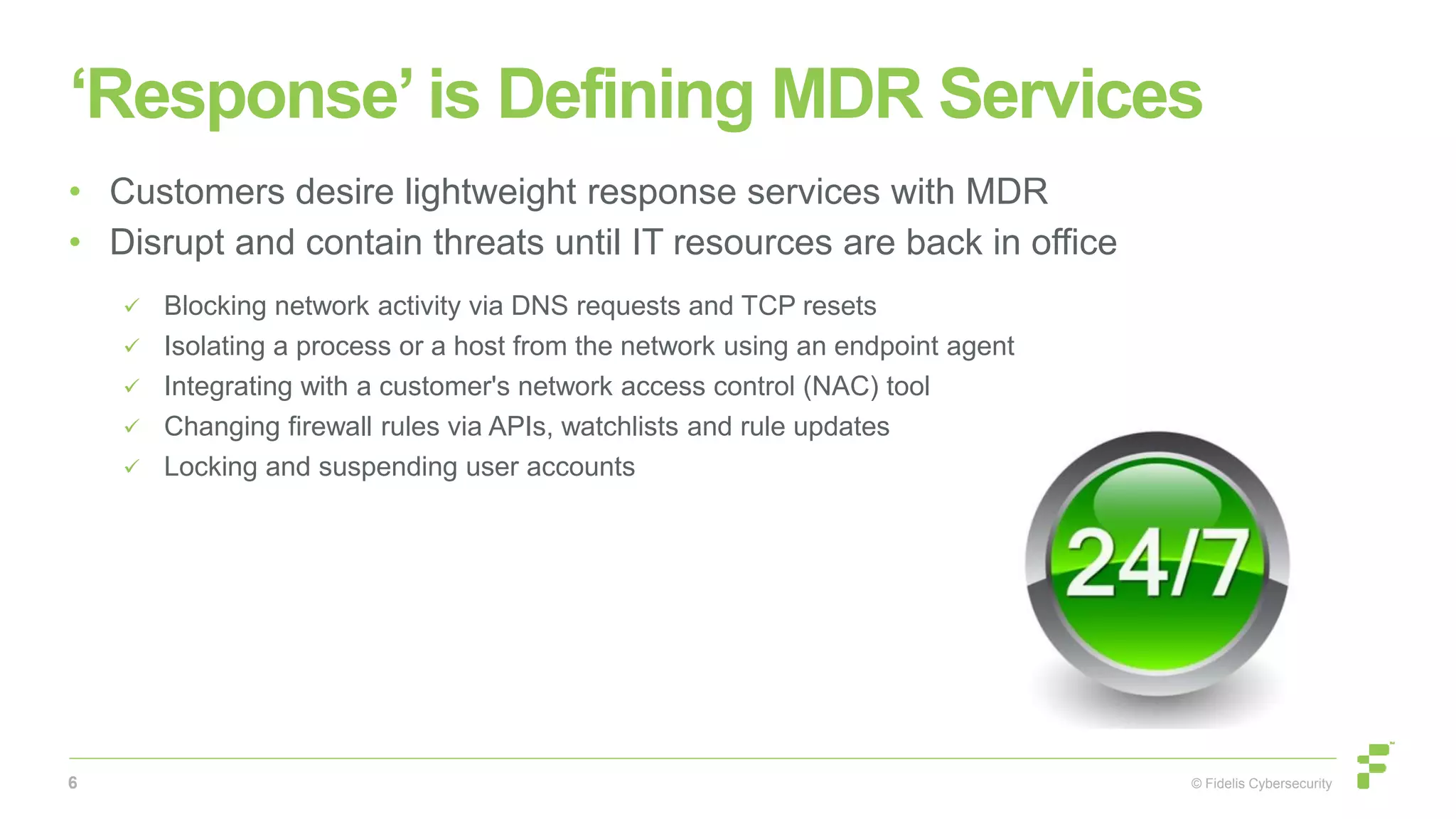 © Fidelis Cybersecurity
‘Response’ is Defining MDR Services
• Customers desire lightweight response services with MDR
• Disrupt and contain threats until IT resources are back in office
 Blocking network activity via DNS requests and TCP resets
 Isolating a process or a host from the network using an endpoint agent
 Integrating with a customer's network access control (NAC) tool
 Changing firewall rules via APIs, watchlists and rule updates
 Locking and suspending user accounts
6
 