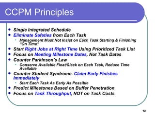 CCPM Principles Single Integrated Schedule Eliminate   Safeties  from Each Task Management Must Not Insist on Each Task Starting & Finishing “On Time” Start  Right Jobs at Right Time  Using Prioritized Task List Focus on  Meeting Milestone Dates , Not Task Dates  Counter Parkinson’s Law Conserve Available Float/Slack on Each Task, Reduce Time Available Counter Student Syndrome.  Claim Early Finishes Immediately Start Each Task As Early As Possible Predict Milestones Based on Buffer Penetration Focus on  Task Throughput , NOT on Task Costs 