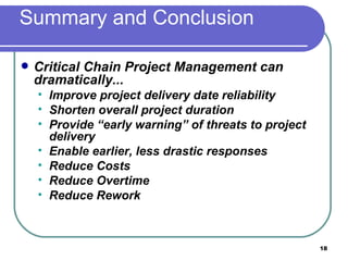 Summary and Conclusion Critical Chain Project Management can dramatically... Improve project delivery date reliability Shorten overall project duration Provide “early warning” of threats to project delivery Enable earlier, less drastic responses Reduce Costs Reduce Overtime Reduce Rework 
