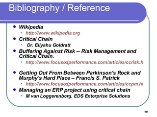 Bibliography / Reference Wikipedia http://www.wikipedia.org   Critical Chain  Dr. Eliyahu Goldratt  Buffering Against Risk -- Risk Management and Critical Chain.  http://www.focusedperformance.com/articles/ccrisk.html   Getting Out From Between Parkinson's Rock and Murphy's Hard Place – Francis S. Patrick http://www.focusedperformance.com/articles/ccpm.html Managing an ERP project using critical chain M van Loggerenberg. EDS Enterprise Solutions  