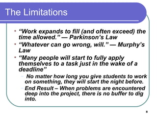 The Limitations “ Work expands to fill (and often exceed) the time allowed.” — Parkinson’s Law “ Whatever can go wrong, will.” — Murphy’s Law “ Many people will start to fully apply themselves to a task just in the wake of a deadline” No matter how long you give students to work on something, they will start the night before. End Result – When problems are encountered deep into the project, there is no buffer to dig into.  