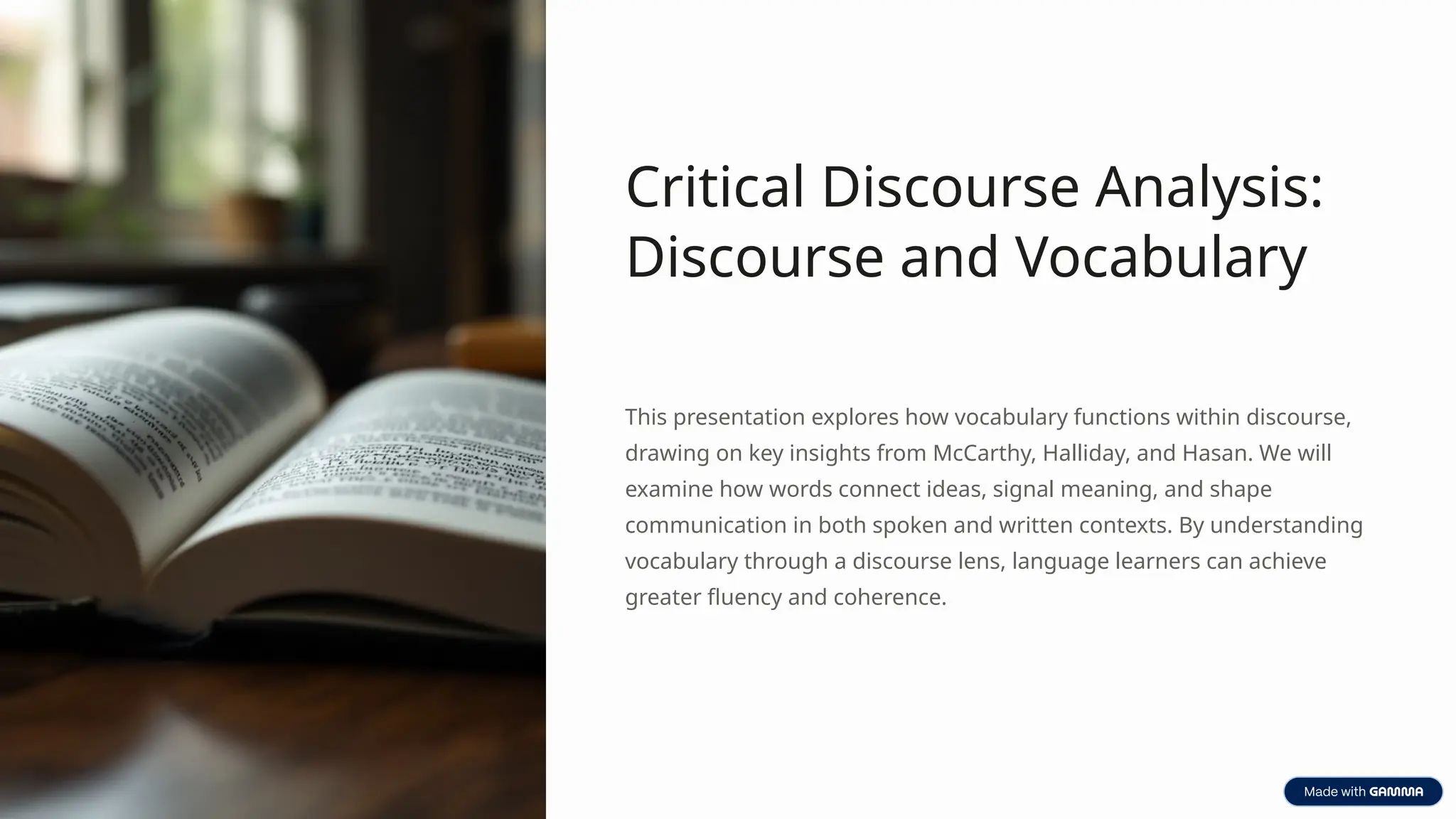 Critical Discourse Analysis:
Discourse and Vocabulary
This presentation explores how vocabulary functions within discourse,
drawing on key insights from McCarthy, Halliday, and Hasan. We will
examine how words connect ideas, signal meaning, and shape
communication in both spoken and written contexts. By understanding
vocabulary through a discourse lens, language learners can achieve
greater fluency and coherence.
 