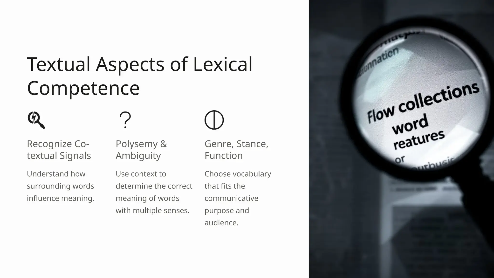 Textual Aspects of Lexical
Competence
Recognize Co-
textual Signals
Understand how
surrounding words
influence meaning.
Polysemy &
Ambiguity
Use context to
determine the correct
meaning of words
with multiple senses.
Genre, Stance,
Function
Choose vocabulary
that fits the
communicative
purpose and
audience.
 