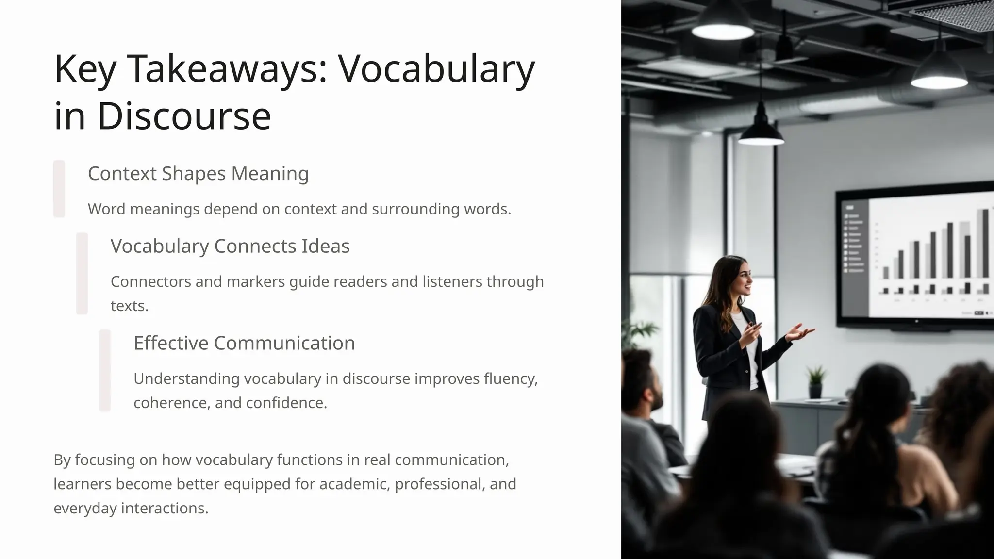 Key Takeaways: Vocabulary
in Discourse
Context Shapes Meaning
Word meanings depend on context and surrounding words.
Vocabulary Connects Ideas
Connectors and markers guide readers and listeners through
texts.
Effective Communication
Understanding vocabulary in discourse improves fluency,
coherence, and confidence.
By focusing on how vocabulary functions in real communication,
learners become better equipped for academic, professional, and
everyday interactions.
 