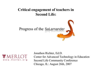 Progress of the Critical engagement of teachers in Second Life: Jonathon Richter, Ed.D. Center for Advanced Technology in Education Second Life Community Conference Chicago, IL: August 26th, 2007 