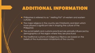 ADDITIONAL INFORMATION
 Philippines is referred to as “ Melting Pot” of western and eastern
cultures
 The major religions in the country are Christianity and Islam which
have played a significant role in shaping the culture of the
Philippines
 The social beliefs and customs practiced are primarily influenced by
demographics of the region where they are practiced
 The traditional customs of indigenous Filipinos are based on the
beliefs of the Austronesian inhabitants of the country.
 