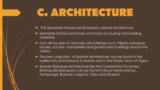 C. ARCHITECTURE
 The Spaniards introduced European colonial architecture
 Spaniards introduced stones and rocks as housing and building
materials.
 Can still be seen in centuries old buildings such s Filipino baroques,
houses, schools, monasteries and government buildings around the
nation.
 The best collection of Spanish architecture can be found in the
walled city of Intramuros in Manila and in the historic town of Vigan.
 Spanish Baroques Architecture like the Colonial Era Churches(
Earthquake Baroques) can be found in Ilocos Norte and Sur,
Pampanga, Bulacan, Laguna, Cebu and Quezon.
 