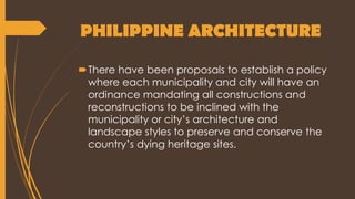 PHILIPPINE ARCHITECTURE
There have been proposals to establish a policy
where each municipality and city will have an
ordinance mandating all constructions and
reconstructions to be inclined with the
municipality or city’s architecture and
landscape styles to preserve and conserve the
country’s dying heritage sites.
 