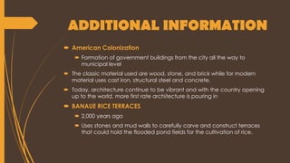 ADDITIONAL INFORMATION
 American Colonization
 Formation of government buildings from the city all the way to
municipal level
 The classic material used are wood, stone, and brick while for modern
material uses cast iron, structural steel and concrete.
 Today, architecture continue to be vibrant and with the country opening
up to the world, more first rate architecture is pouring in
 BANAUE RICE TERRACES
 2,000 years ago
 Uses stones and mud walls to carefully carve and construct terraces
that could hold the flooded pond fields for the cultivation of rice.
 