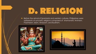 D. RELIGION
 Before the arrival of Spaniards and western cultures, Philippines were
adherents of syncretic religions composed of shamanistic Animism,
Polytheism, Islam, Hinduism, and Budhism.
 
