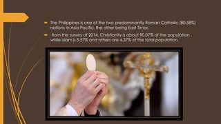  The Philippines is one of the two predominantly Roman Catholic (80.58%)
nations in Asia Pacific, the other being East Timor.
 from the survey of 2014, Christianity is about 90.07% of the population ,
while Islam is 5.57% and others are 4.37% of the total population.
 