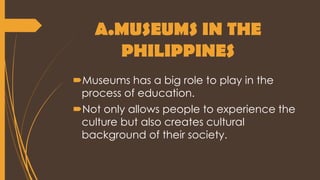 A.MUSEUMS IN THE
PHILIPPINES
Museums has a big role to play in the
process of education.
Not only allows people to experience the
culture but also creates cultural
background of their society.
 