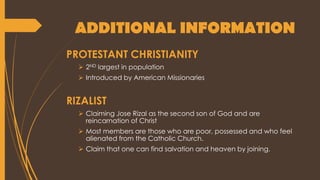 ADDITIONAL INFORMATION
PROTESTANT CHRISTIANITY
 2ND largest in population
 Introduced by American Missionaries
RIZALIST
 Claiming Jose Rizal as the second son of God and are
reincarnation of Christ
 Most members are those who are poor, possessed and who feel
alienated from the Catholic Church.
 Claim that one can find salvation and heaven by joining.
 