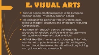  Filipinos began creating paintings in the European
tradition during 17th century Spanish period.
 The earliest of the paintings were church frescoes,
religious imagery, sculptures and lithographs featuring
Christian icons.
 between 19th and 20th century paintings was
produced for religious, political and landscape works
with qualities of sweetness, dark and light.
 ARTHUR HANSEN - “ Ama ng Makabayang Pintor” who
uses his hair as paint brush and signs his painting using
his own blood. He develop his skills without any training
and guidance from professionals.
E. VISUAL ARTS
 