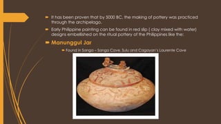  It has been proven that by 5000 BC, the making of pottery was practiced
through the archipelago.
 Early Philippine painting can be found in red slip ( clay mixed with water)
designs embellished on the ritual pottery of the Philippines like the:
 Manunggul Jar
 Found in Sanga – Sanga Cave, Sulu and Cagayan’s Laurente Cave
 