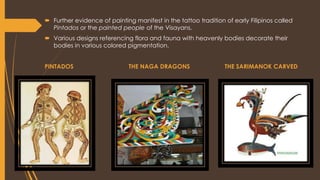  Further evidence of painting manifest in the tattoo tradition of early Filipinos called
Pintados or the painted people of the Visayans.
 Various designs referencing flora and fauna with heavenly bodies decorate their
bodies in various colored pigmentation.
PINTADOS THE NAGA DRAGONS THE SARIMANOK CARVED
 