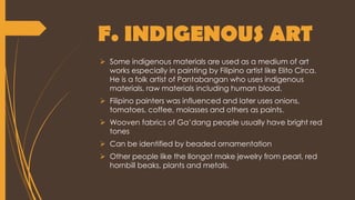 F. INDIGENOUS ART
 Some indigenous materials are used as a medium of art
works especially in painting by Filipino artist like Elito Circa.
He is a folk artist of Pantabangan who uses indigenous
materials, raw materials including human blood.
 Filipino painters was influenced and later uses onions,
tomatoes, coffee, molasses and others as paints.
 Wooven fabrics of Ga’dang people usually have bright red
tones
 Can be identified by beaded ornamentation
 Other people like the Ilongot make jewelry from pearl, red
hornbill beaks, plants and metals.
 
