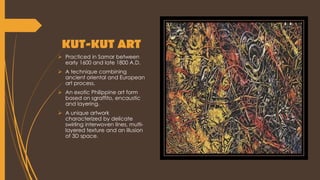 KUT-KUT ART
 Practiced in Samar between
early 1600 and late 1800 A.D.
 A technique combining
ancient oriental and European
art process.
 An exotic Philippine art form
based on sgraffito, encaustic
and layering.
 A unique artwork
characterized by delicate
swirling interwoven lines, multi-
layered texture and an illusion
of 3D space.
 