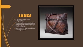 SANGI
 Cordillera Region or
KaIgorotan
 The people displays their art
in tattooing, weaving bags
like the Sangi.
 A traditional backpack and
carving woods
 