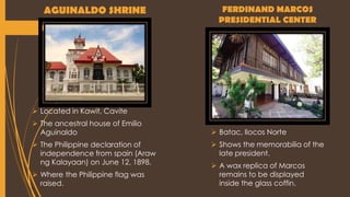 AGUINALDO SHRINE
 Located in Kawit, Cavite
 The ancestral house of Emilio
Aguinaldo
 The Philippine declaration of
independence from spain (Araw
ng Kalayaan) on June 12, 1898.
 Where the Philippine flag was
raised.
FERDINAND MARCOS
PRESIDENTIAL CENTER
 Batac, Ilocos Norte
 Shows the memorabilia of the
late president.
 A wax replica of Marcos
remains to be displayed
inside the glass coffin.
 