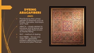 DYEING
ABACAFIBERS
(IKAT)
 Practiced by the Lumad
people of Midanao such as
B’laan, Mansaka, Mandaya,
and T’boli.
 ABACA – closely related to
bananas and its leaves are
used to make fibers known
as Manila Hemp.
 IKAT – method of dyeing
 IKAT FIBERS – Woven into
cloth with geometric
patterns depicting human,
animal and plant themes.
 