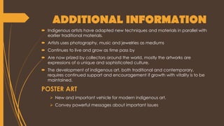 ADDITIONAL INFORMATION
 Indigenous artists have adapted new techniques and materials in parallel with
earlier traditional materials.
 Artists uses photography, music and jewelries as mediums
 Continues to live and grow as time pass by
 Are now prized by collectors around the world, mostly the artworks are
expressions of a unique and sophisticated culture.
 The development of indigenous art, both traditional and contemporary,
requires continued support and encouragement if growth with vitality is to be
maintained.
POSTER ART
 New and important vehicle for modern indigenous art.
 Convey powerful messages about important issues
 